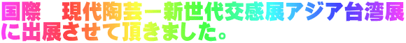 国際　現代陶芸ー新世代交感展アジア台湾展 に出展させて頂きました。