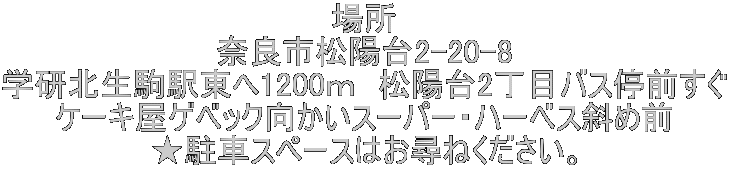 場所 奈良市松陽台2-20-8 学研北生駒駅東へ1200ｍ　松陽台2丁目バス停前すぐ ケーキ屋ゲベック向かいスーパー・ハーベス斜め前 ★駐車スペースはお尋ねください。
