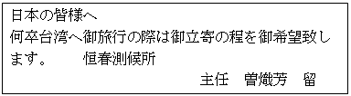 四角形吹き出し: 日本の皆様へ
何卒台湾へ御旅行の際は御立寄の程を御希望致します。　　恒春測候所
　　　　　　　　　　　　　主任　曽熾芳　留
