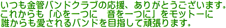 いつも金管バンドクラブの応援、ありがとうございます。 これからも「心を一つに　音を一つに」をモットーに 誰からも愛されるバンドを目指して頑張ります。