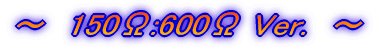 〜　150Ω:600Ω Ver.　〜